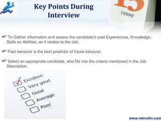 www.rekruitin.com
Key Points During
Interview
To Gather information and assess the candidate's past Experiences, Knowledge,
Skills an Abilities, as it relates to the Job.
Past behavior is the best predictor of future behavior.
Select an appropriate candidate, who fits into the criteria mentioned in the Job
Description.
 