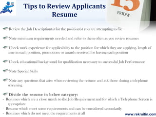 www.rekruitin.com
Tips to Review Applicants
Resume
Review the Job Description(s) for the position(s) you are attempting to file
Note minimum requirements needed and refer to them often as you review resumes
Check work experience for applicability to the position for which they are applying, length of
time in each position, promotions or awards received for leaving each position
Check educational background for qualification necessary to successful Job Performance
Note Special Skills
Note any questions that arise when reviewing the resume and ask those during a telephone
screening
Divide the resume in below category:
- Resumes which are a close match to the Job Requirement and for which a Telephone Screen is
appropriate
- Resume which meet some requirements and can be considered secondarily
- Resumes which do not meet the requirements at all
 