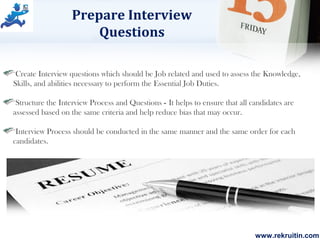 www.rekruitin.com
Prepare Interview
Questions
Create Interview questions which should be Job related and used to assess the Knowledge,
Skills, and abilities necessary to perform the Essential Job Duties.
Structure the Interview Process and Questions - It helps to ensure that all candidates are
assessed based on the same criteria and help reduce bias that may occur.
Interview Process should be conducted in the same manner and the same order for each
candidates.
 
