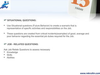 www.rekruitin.com
SITUATIONAL QUESTIONS:
 Use Situational questions (Future Behavior) to create a scenario that is
representative of specific activities and responsibilities on the Job.
 These questions are created from critical incidents(examples) of good, average and
poor behavior regarding the essential job duties required for the Job.
JOB - RELATED QUESTIONS:
Ask Job Relate Questions to assess necessary
 Knowledge
 Skills
 Abilities
 