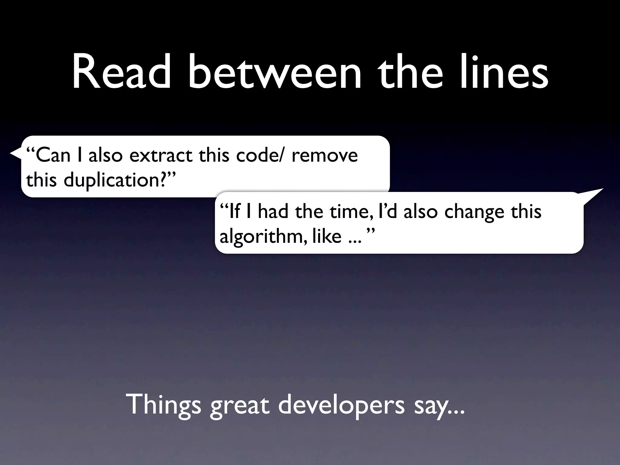 Read between the lines
“Can I also extract this code/ remove
this duplication?”
                       “If I had the time, I’d also change this
                       algorithm, like ... ”




            Things great developers say...
 