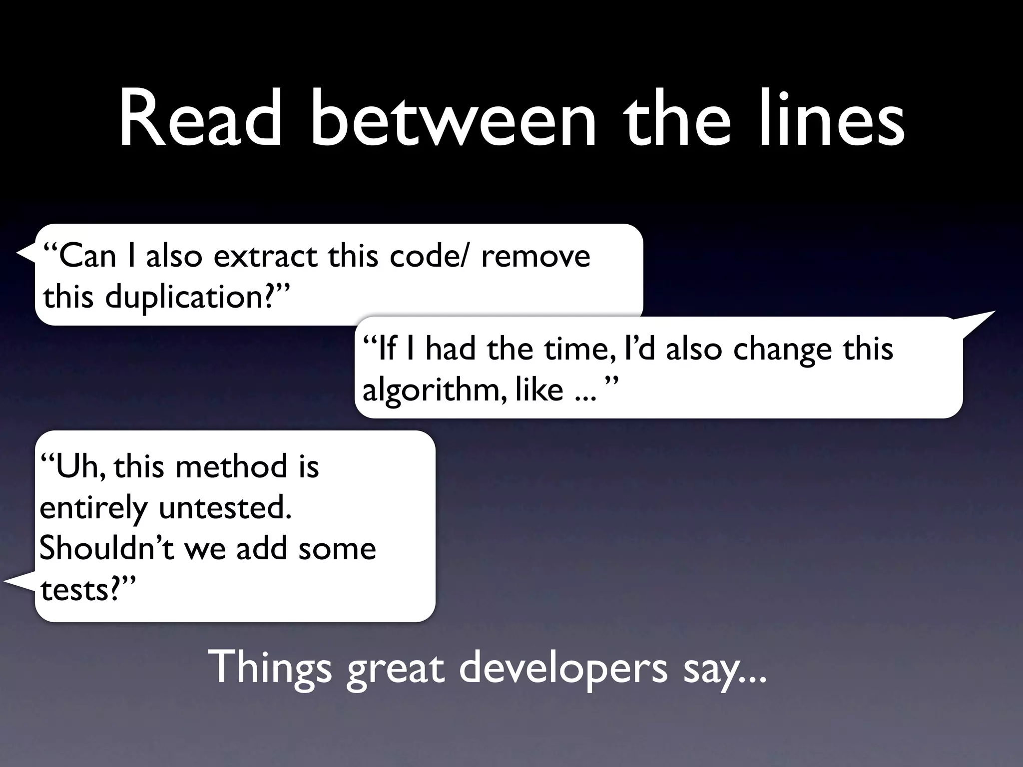 Read between the lines
“Can I also extract this code/ remove
this duplication?”
                       “If I had the time, I’d also change this
                       algorithm, like ... ”

“Uh, this method is
entirely untested.
Shouldn’t we add some
tests?”

            Things great developers say...
 