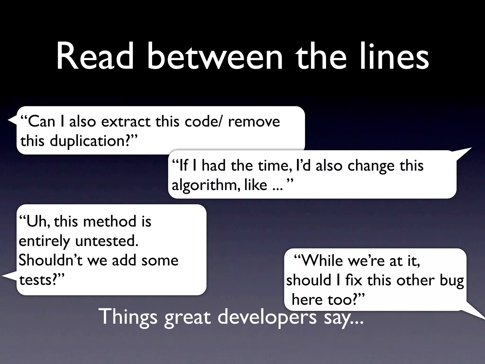 Read between the lines
“Can I also extract this code/ remove
this duplication?”
                       “If I had the time, I’d also change this
                       algorithm, like ... ”

“Uh, this method is
entirely untested.
Shouldn’t we add some                     “While we’re at it,
tests?”                                  should I ﬁx this other bug
                                          here too?”
            Things great developers say...
 