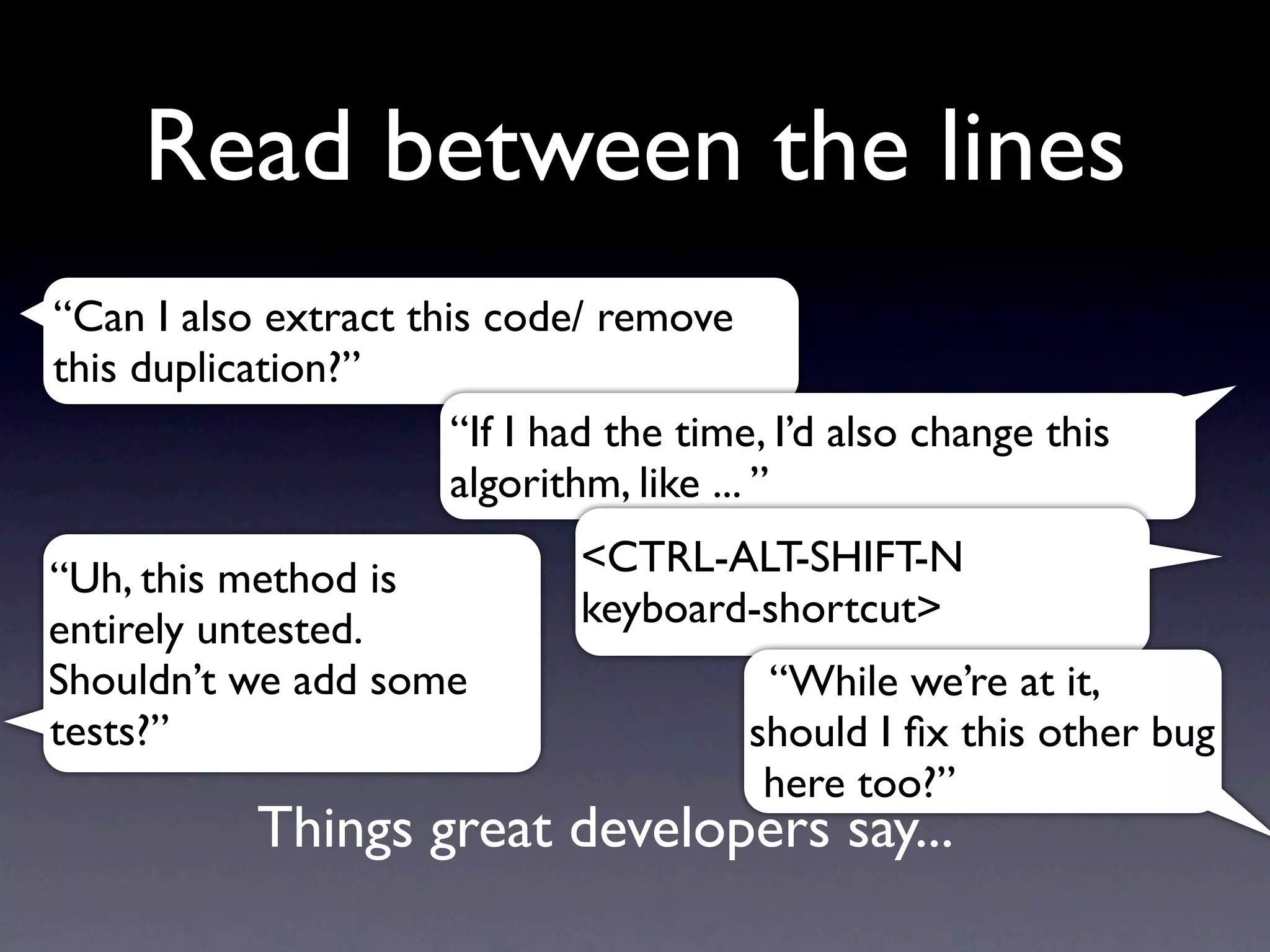 Read between the lines
“Can I also extract this code/ remove
this duplication?”
                       “If I had the time, I’d also change this
                       algorithm, like ... ”

“Uh, this method is            <CTRL-ALT-SHIFT-N
entirely untested.             keyboard-shortcut>
Shouldn’t we add some                     “While we’re at it,
tests?”                                  should I ﬁx this other bug
                                          here too?”
            Things great developers say...
 