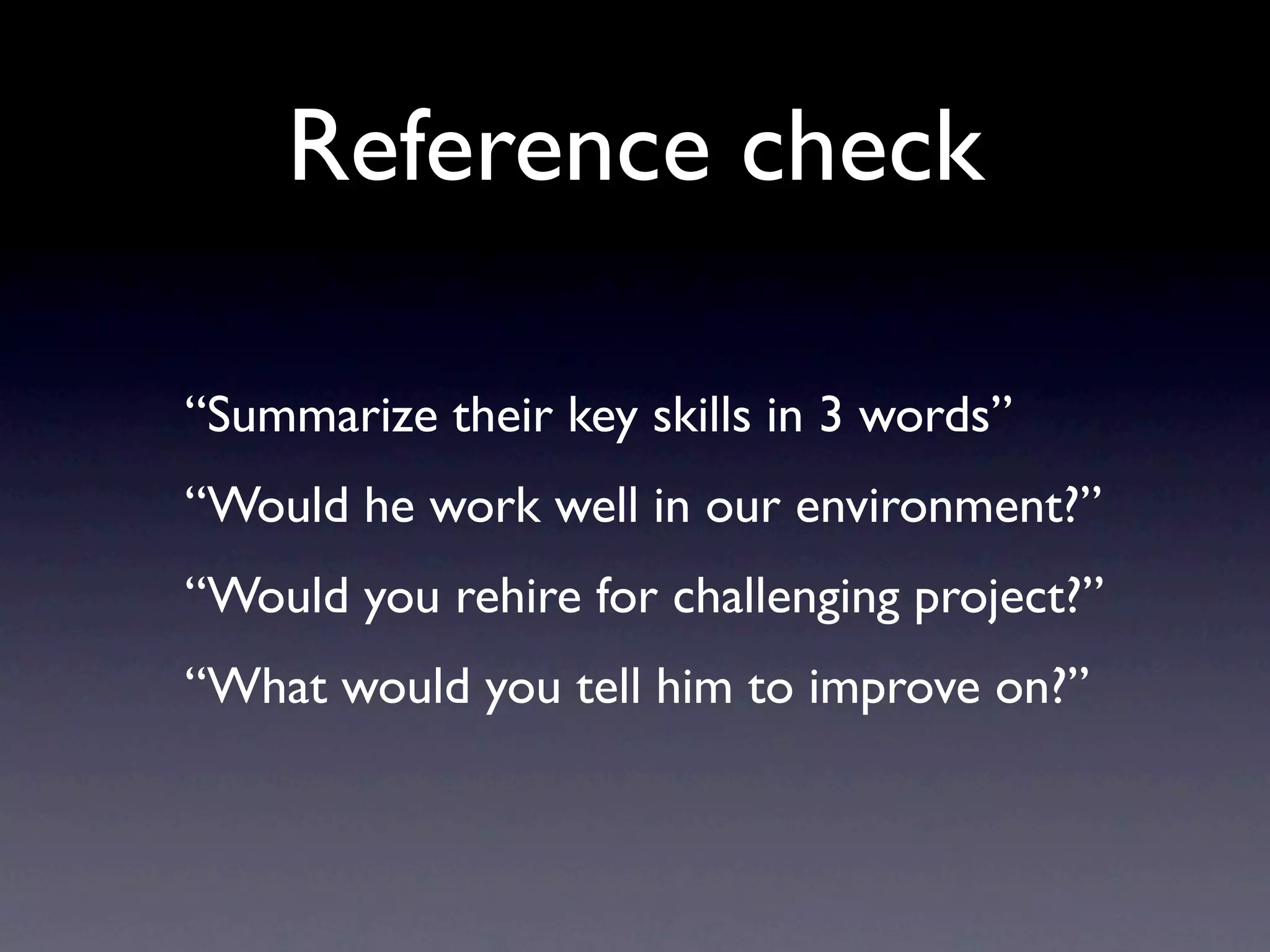 Reference check

“Summarize their key skills in 3 words”
“Would he work well in our environment?”
“Would you rehire for challenging project?”
“What would you tell him to improve on?”
 