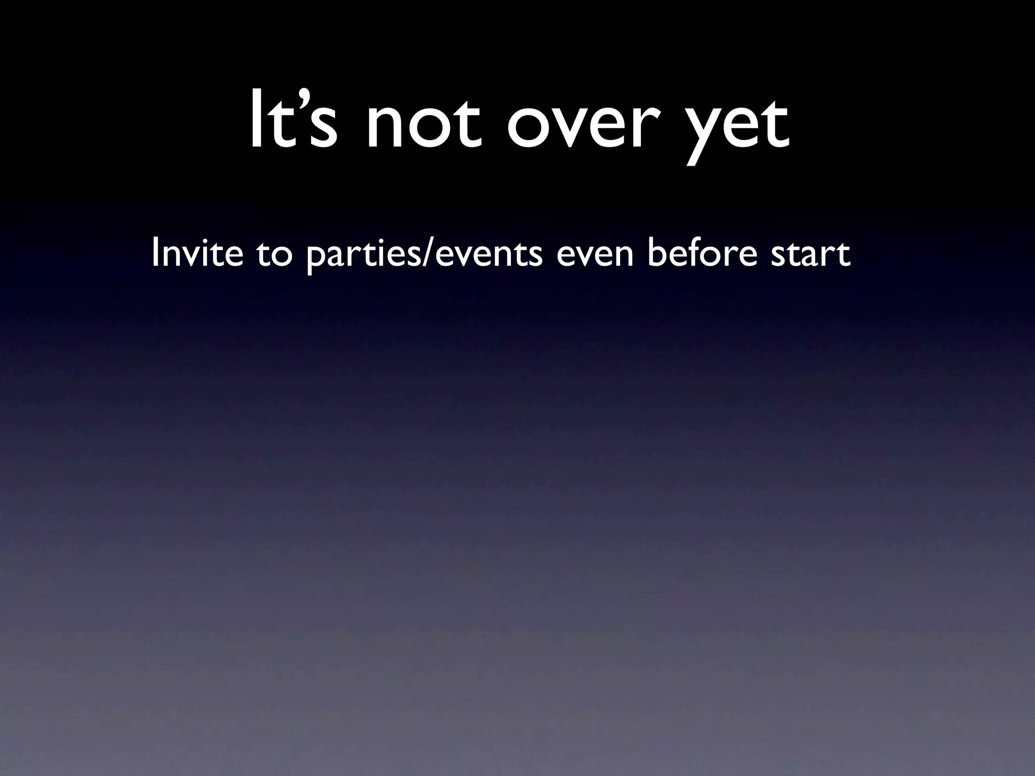 It’s not over yet
Invite to parties/events even before start
 