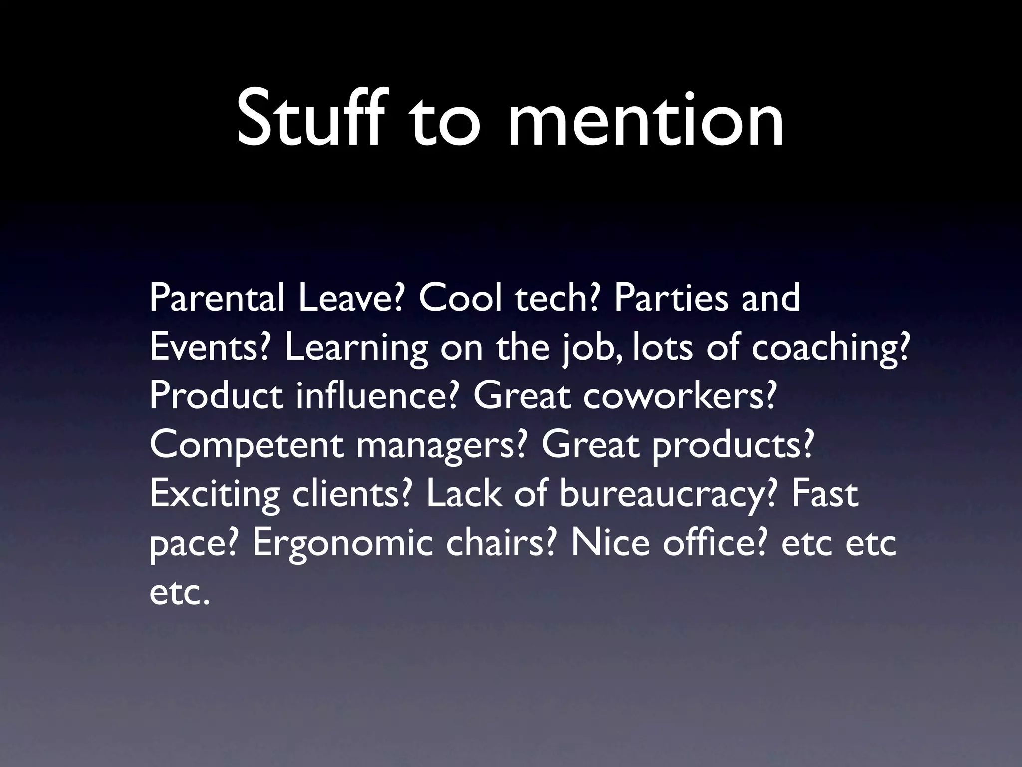 Stuff to mention
Parental Leave? Cool tech? Parties and
Events? Learning on the job, lots of coaching?
Product inﬂuence? Great coworkers?
Competent managers? Great products?
Exciting clients? Lack of bureaucracy? Fast
pace? Ergonomic chairs? Nice ofﬁce? etc etc
etc.
 