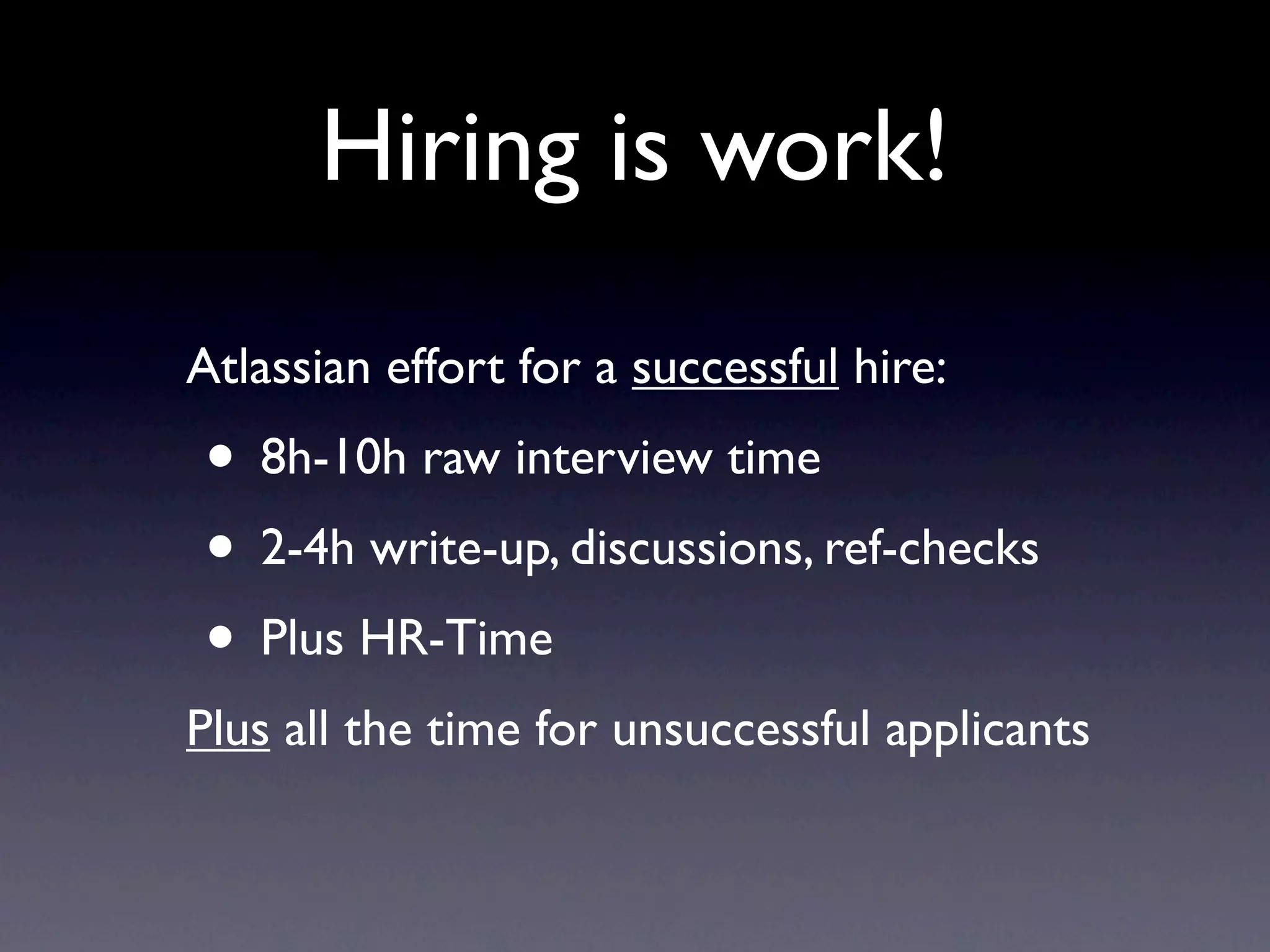 Hiring is work!
Atlassian effort for a successful hire:
• 8h-10h raw interview time
• 2-4h write-up, discussions, ref-checks
• Plus HR-Time
Plus all the time for unsuccessful applicants
 