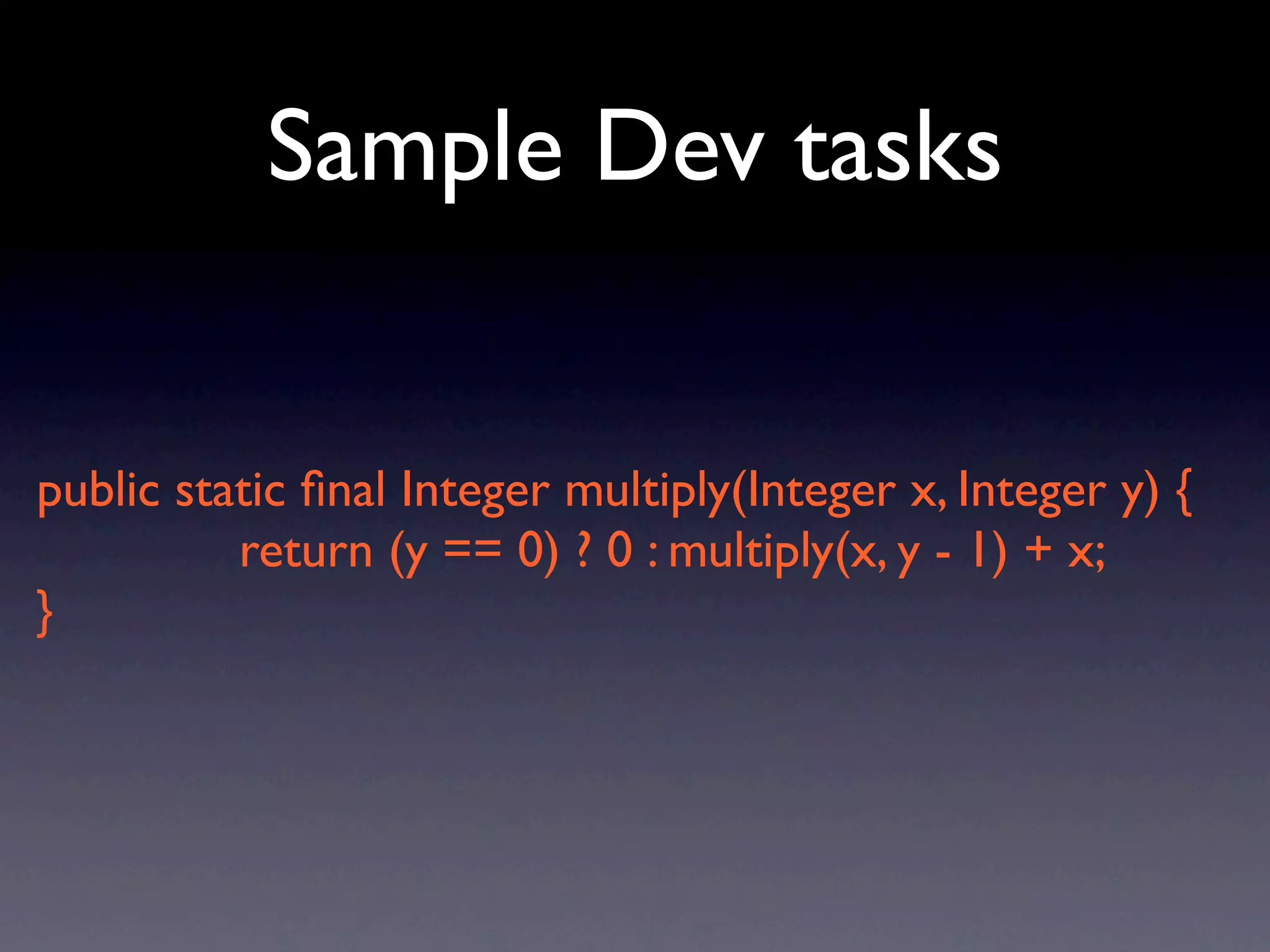 Sample Dev tasks


public static ﬁnal Integer multiply(Integer x, Integer y) {
          return (y == 0) ? 0 : multiply(x, y - 1) + x;
}
 