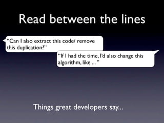 Read between the lines
“Can I also extract this code/ remove
this duplication?”
                       “If I had the time, I’d also change this
                       algorithm, like ... ”




            Things great developers say...
 