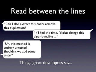 Read between the lines
“Can I also extract this code/ remove
this duplication?”
                       “If I had the time, I’d also change this
                       algorithm, like ... ”

“Uh, this method is
entirely untested.
Shouldn’t we add some
tests?”

            Things great developers say...
 
