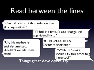 Read between the lines
“Can I also extract this code/ remove
this duplication?”
                       “If I had the time, I’d also change this
                       algorithm, like ... ”

“Uh, this method is            <CTRL-ALT-SHIFT-N
entirely untested.             keyboard-shortcut>
Shouldn’t we add some                     “While we’re at it,
tests?”                                  should I ﬁx this other bug
                                          here too?”
            Things great developers say...
 