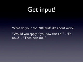 Get input!

What do your top 20% staff like about work?
“Would you apply if you saw this ad?” - “Er,
no...?” - “Then help me!”
 