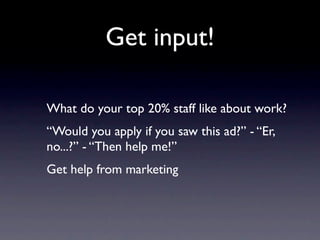 Get input!

What do your top 20% staff like about work?
“Would you apply if you saw this ad?” - “Er,
no...?” - “Then help me!”
Get help from marketing
 