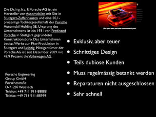 Die Dr. Ing. h.c. F. Porsche AG ist ein
Hersteller von Automobilen mit Sitz in
Stuttgart-Zuffenhausen und eine 50,1-
prozentige Tochtergesellschaft der Porsche
Automobil Holding SE. Ursprung des
Unternehmens ist ein 1931 von Ferdinand
Porsche in Stuttgart gegründetes
Konstruktionsbüro. Das Unternehmen
besitzt Werke zur Pkw-Produktion in
Stuttgart und Leipzig. Miteigentümer der
                                         •   Exklusiv, aber teuer
Porsche AG ist seit Dezember 2009 mit
49,9 Prozent die Volkswagen AG.
                                         •   Schnittiges Design

                                         •   Teils dubiose Kunden
 Porsche Engineering
 Group GmbH
                                         •   Muss regelmässig betankt werden
 Porschestraße
 D-71287 Weissach                        •   Reparaturen nicht ausgeschlossen
 Telefon: +49 711 911-88888
 Telefax: +49 711 911-88999              •   Sehr schnell
 