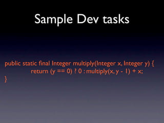 Sample Dev tasks


public static ﬁnal Integer multiply(Integer x, Integer y) {
          return (y == 0) ? 0 : multiply(x, y - 1) + x;
}
 