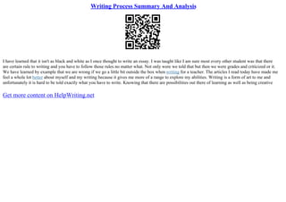 Writing Process Summary And Analysis
I have learned that it isn't as black and white as I once thought to write an essay. I was taught like I am sure most every other student was that there
are certain rule to writing and you have to follow those rules no matter what. Not only were we told that but then we were grades and criticized or it.
We have learned by example that we are wrong if we go a little bit outside the box when writing for a teacher. The articles I read today have made me
feel a whole lot better about myself and my writing because it gives me more of a range to explore my abilities. Writing is a form of art to me and
unfortunately it is hard to be told exactly what you have to write. Knowing that there are possibilities out there of learning as well as being creative
Get more content on HelpWriting.net
 