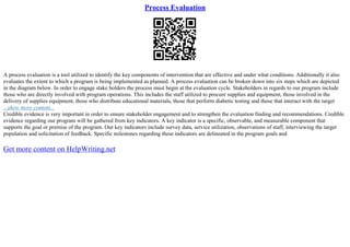 Process Evaluation
A process evaluation is a tool utilized to identify the key components of intervention that are effective and under what conditions. Additionally it also
evaluates the extent to which a program is being implemented as planned. A process evaluation can be broken down into six steps which are depicted
in the diagram below. In order to engage stake holders the process must begin at the evaluation cycle. Stakeholders in regards to our program include
those who are directly involved with program operations. This includes the staff utilized to procure supplies and equipment, those involved in the
delivery of supplies equipment, those who distribute educational materials, those that perform diabetic testing and those that interact with the target
...show more content...
Credible evidence is very important in order to ensure stakeholder engagement and to strengthen the evaluation finding and recommendations. Credible
evidence regarding our program will be gathered from key indicators. A key indicator is a specific, observable, and measurable component that
supports the goal or premise of the program. Our key indicators include survey data, service utilization, observations of staff, interviewing the target
population and solicitation of feedback. Specific milestones regarding these indicators are delineated in the program goals and
Get more content on HelpWriting.net
 