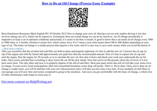 How to Do an Oil Change (Process Essay Example)
Rene Hutchinson Rosemary Mack English 091 20 October 2012 How to change your car's oil. Having a car not only implies driving it, but also
involves taking care of it, which can be expensive. Fortunately there are certain things we can do by ourselves. An oil change periodically is
imperative to keep a car in optimum conditions and actually it is easier to do than it sounds. Is good to know that a car needs an oil change every 3000
to 5000 miles or 3 months, whichever comes first, which comes out to 4 to 5 times a year what means about 200 to 400 dollars depending on your
type of car. The home oil change is a simple process that requires a few tools, and it's a sure way to save some money while you avoid the hassle of
...show more content...
After you reconfirm that the oil drain bolt and filter are both in place and properly tightened, it's time to add the new oil. Unscrew the oil cap on
top of the engine and with the funnel add approximately one quart less than the recommended amount. Now it's time to replace the oil cap and
start the engine. Run the engine for 30 seconds or so to circulate the new oil, then shut it down and check your work area underneath the car for
leaks. Once you're satisfied that everything is okay; lower the car off the jack stands. Now that you're on flat ground, check the oil level, if is low
poor some more. The only other step now is to properly dispose of the old oil and filter. Most auto parts stores that sell oil will take your waste oil at
no charge. If yours won't, local municipalities often have household hazardous waste drop–off points. That's it. We're done. Once you've done an oil
change a couple times, you will be familiar with your car's idiosyncrasies and it will take you less time every time. If you stockpile oil and filters in
your garage you will save time and money compared to going to the mechanic. And once you get comfortable with the basic oil change, a whole slew
of other maintenance tasks begin to seem easy to
Get more content on HelpWriting.net
 