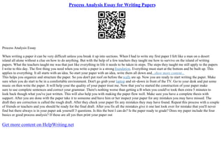 Process Analysis Essay for Writing Papers
Process Analysis Essay
When writing a paper it can be very difficult unless you break it up into sections. When I had to write my first paper I felt like a man on a desert
island all alone without a clue on how to do anything. But with the help of a few teachers they taught me how to survive on the island of writing
papers. What the teachers taught me was that just like everything in life it needs to be taken in steps. The steps they taught me still apply to the papers
I write to this day. The first thing you need when you write a paper is a strong foundation. Everything must start at the bottom and be built up. This
applies to everything. It all starts with an idea. So start your paper with an idea, write them all down and...show more content...
This helps you organize and structure the paper. So you don't put roof on before the walls are up. Now you are ready to start writing the paper. Make
sure when you do start to be in a comfortable environment. Don't go grab your laptop and sit–down in front of the TV. Go to your desk and put some
music on then write the paper. It will help your the quality of your paper trust me. Now that you've started the construction of your paper make
sure to use complete sentences and correct your grammar. There's nothing worse than getting a B when you could've took then extra 5 minutes to
look back though what you've just written. This will also help you with making the paper flow well. Make sure you have a complete thesis with
support. After you are done with the paper take it to someone and have him or her inspect your paper for any mistakes you may have missed. The
draft they are correction is called the rough draft. After they check your paper fix any mistakes they may have found. Repeat this process with a couple
of friends or teachers and you should be ready for the final draft. After you fix all the mistakes give it one last look over for mistake that you'll never
find but there always is in your paper ask yourself 3 questions. Is this the best I can do? Is the paper ready to grade? Does my paper include the four
basics or good process analysis? If these are all yes then print your paper out
Get more content on HelpWriting.net
 