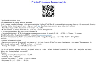 Practice Problems on Process Analysis
Operations Management 70371
Practice Problems on Process Analysis: Solutions
1. On a typical weekday in January, 4,200 customers visit the Pittsburgh Wal–Mart. It is estimated that, on average, there are 350 customers in the store.
Assuming that the store is open 14 hours a day, how much time does the average customer spend in the store? Solution:
– Since the average number of customers in the store is 350, I=350.
– 4,200 customers go through the system in a 14 hr. day. Thus, the throughput rate
(R) is 4200 customers/day or 4200/14 = 300 customers/hr.
– Applying Little's Law (I=R*T) the time an average customer spends in the store is: T=I/R = 350/300 = 1.17 hours = 70 minutes
2. In 2006, Shouldice Hospital admitted 14,965 patients. In...show more content...
Assume that no car entering the line leaves without service. On average, how long does a car spend in the drive–through line?
Solution:
– Average inventory I = 10 cars.
– Cars attempt to enter the drive through area at a rate of 2 cars/min. However 25% of cars leave when they see a long queue. Thus, cars enter the
drive through at a flow rate R = 75% * 2 cars/min = 1.5 cars/min.
– Average flow time T = I / R = 10 / 1.5 min = 6.67 min.
7. Checking accounts at a local bank carry an average balance of $3,000. The bank turns over its balance six times a year. On average, how many
dollars flow through the bank each month?
Solution:
– Average inventory I = average balance = $3,000
– Inventory Turns = 6 per year.
– Average flow time T = 1 / turns = 1/6 year = 2 months.
– Throughput R = I / T = 3,000 / 2 = $1,500 /
 