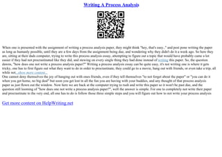 Writing A Process Analysis
When one is presented with the assignment of writing a process analysis paper, they might think "hey, that's easy.." and post pone writing the paper
as long as humanly possible, until they are a few days from the assignment being due, and wondering why they didn't do it a week ago. So here they
are, sitting at their dads computer, trying to write this process analysis essay, attempting to figure out a topic that would have probably came a lot
easier if they had not procrastinated like they did, and stewing on every single thing they had done instead of writing this paper. So, the question
dawns, "how does one not write a process analysis paper?" Writing a process analysis essay can be quite easy, it's not writing one is where it gets
tricky, one has to first figure out what they want to do in order to procrastinate, they could go to a movie, hang out with friends, or even take a trip, all
while not...show more content...
One cannot deny themselves the joy of hanging out with ones friends, even if they tell themselves "to not forget about the paper" or "you can do it
when you get home, no big deal" but soon you get lost in all the fun you are having with your buddies, and any thought of that process analysis
paper as just flown out the window. Now here we are back at the computer trying to rush and write this paper so it won't be past due, and the
question still looming of "how does one not write a process analysis paper?", well the answer is simple. For one to completely not write their paper
and procrastinate to the very end, all one has to do is follow those three simple steps and you will figure out how to not write your process analysis
Get more content on HelpWriting.net
 