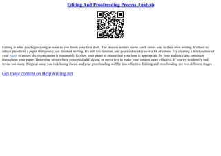 Editing And Proofreading Process Analysis
Editing is what you begin doing as soon as you finish your first draft. The process writers use to catch errors usal to their own writing. It's hard to
edit or proofread a paper that you've just finished writing. It's still too familiar, and you tend to skip over a lot of errors. Try creating a brief outline of
your paper to ensure the organization is reasonable. Review your paper to ensure that your tone is appropriate for your audience and consistent
throughout your paper. Determine areas where you could add, delete, or move text to make your content more effective. If you try to identify and
revise too many things at once, you risk losing focus, and your proofreading will be less effective. Editing and proofreading are two different stages
Get more content on HelpWriting.net
 