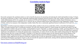 Correlation Analysis Paper
Our results summarize the correlation analysis as well as describe the process for presenting and analyzing the model and hypothesis testing. To begin,
the Pearson Coefficients in Table 13 show statistically significant high correlations between measures of the same variable, consistent with convergent
validity (Bhattacherjee (2012). For example, the two measures (CPAR and Profit Margin) of the dependent variable, Project Performance, have a
statistically significant Pearson Coefficient of 0.35. Likewise, the two measures (Observations and Certifications) of the independent variable, Culture
of Safety, and our two measures of the independent variable, Safety Plan, have a statistically significant Pearson Coefficients of 0.65 and 0.42,...show
more content...
Specifically, we build up regression models by incrementally adding variables to the previous model (Kim, 2016), as described and displayed in
Tables 14 (model summary) and 15 (coefficients summary). We start with a baseline model (#1), which includes the constant and controls. We add
each independent variable to the previous models, creating Models #2 and #3. Thereafter, we add the moderating variable, generating Model #4, which
represents our conceptual model. Next, we include the best–fit model (#5) from "Backward" method. Model #5 is the best–fit model from a statistical
significance and explanation of variance (R squared) aspect. Consequently, we analyze, but do not show other models produced from the "Backward"
method, because they also overlap with Models #1 through #4. We repeat this systematic process for the financial measure (Profit Margin) of the
dependent variable, Project Performance, creating Tables 15 (model summary) and 16 (coefficients summary). Finally, we illustrate a revised
conceptual model, supported by the regression model and coefficient data, for both the operational (CPAR) and the financial measure (Profit Margin)
of the Project Performance (see Figures 10 and 11). We now describe the regression model results, starting with the operational and followed by the
financial measure of Project Performance. Project Performance
Get more content on HelpWriting.net
 