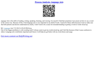 Process Analysis: Anguage Arts
anguage Arts is the skills of reading, writing, speaking, listening, and viewing. For myself, I find that sometimes I am unsure on how to say a word
in the correct way. Because of this, I feel language arts is very important in my field of work. I need all of these skills because I want to make sure
that both patients and doctors understand me clearly. I don't want to be a cause for misunderstanding in getting a word or words mixed up.
RE: Language Arts 7/31/2015 4:29:45 PM Erica,
One of my biggest problems is with wording itself. I always seem to get my words mixed up, and I feel like because of that I cause confusion to
others. Language arts is definitely important and I know it will help me get better with my word choice and usage.
Get more content on HelpWriting.net
 