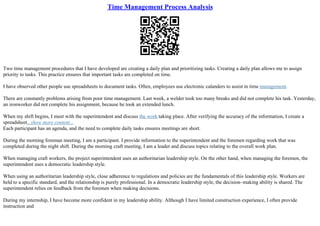 Time Management Process Analysis
Two time management procedures that I have developed are creating a daily plan and prioritizing tasks. Creating a daily plan allows me to assign
priority to tasks. This practice ensures that important tasks are completed on time.
I have observed other people use spreadsheets to document tasks. Often, employees use electronic calanders to assist in time management.
There are constantly problems arising from poor time management. Last week, a welder took too many breaks and did not complete his task. Yesterday,
an ironworker did not complete his assignment, because he took an extended lunch.
When my shift begins, I meet with the superintendent and discuss the work taking place. After verifying the accuracy of the information, I create a
spreadsheet...show more content...
Each participant has an agenda, and the need to complete daily tasks ensures meetings are short.
During the morning foreman meeting, I am a participant. I provide information to the superintendent and the foremen regarding work that was
completed during the night shift. During the morning craft meeting, I am a leader and discuss topics relating to the overall work plan.
When managing craft workers, the project superintendent uses an authoritarian leadership style. On the other hand, when managing the foremen, the
superintendent uses a democratic leadership style.
When using an authoritarian leadership style, close adherence to regulations and policies are the fundamentals of this leadership style. Workers are
held to a specific standard, and the relationship is purely professional. In a democratic leadership style, the decision–making ability is shared. The
superintendent relies on feedback from the foremen when making decisions.
During my internship, I have become more confident in my leadership ability. Although I have limited construction experience, I often provide
instruction and
 