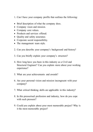 1. Can I have your company profile that outlines the following:
 Brief description of what the company does.
 Company vison and mission.
 Company core values.
 Products and services offered.
 Quality and safety assurance.
 Corporate social responsibility.
 The management team style.
2. Can you describe your company’s background and history?
3. Can you briefly explain your company’s structure?
4. How long have you been in this industry as a Civil and
Structural Engineer? Can you explain more about your working
experience?
5. What are your achievements and awards?
6. Are your personal vision and mission incongruent with your
company?
7. What critical thinking skills are applicable in this industry?
8. In this pressurised profession and industry, how do you cope
with such pressure?
9. Could you explain about your most memorable project? Why is
it the most memorable project?
 