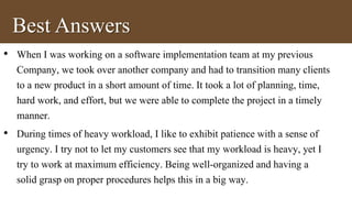 Best Answers 
• When I was working on a software implementation team at my previous 
Company, we took over another company and had to transition many clients 
to a new product in a short amount of time. It took a lot of planning, time, 
hard work, and effort, but we were able to complete the project in a timely 
manner. 
• During times of heavy workload, I like to exhibit patience with a sense of 
urgency. I try not to let my customers see that my workload is heavy, yet I 
try to work at maximum efficiency. Being well-organized and having a 
solid grasp on proper procedures helps this in a big way. 
 