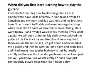When did you first start learning how to play the
guitar?
I first started learning how to play the guitar. I was in
Florida well I have loads of family in Florida and my dad’s
Canadian and my mum and dad was here and my brothers
here. So erm went to Florida and went into a guitar shop
when I was like 12 and I was like that is sweet that guitar I
want to buy it and my dad was like you messing if you want
a guitar we will get it at home. My dad’s always played the
guitar all his life since he was like 16 and we always had
them around the house so I just got home and he handed
me a guitar and then he went out one night and came back
and I had learnt how to play highway to hell but really
awfully and he was like how did you learn that an I was just
like well you know. So I was basically 12 and I have just
continuously played since then like 4 hours a day.

 