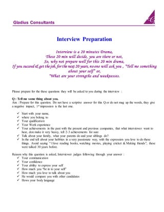 Gladius Consultants
Interview Preparation
Interview is a 20 minutes Drama,
These 20 min will decide, you are there or not,
So, why not prepare well for this 20 min drama,
If you succeed & get the job, for the next 20 years, no one will ask you , “Tell me something
about your self” or,
“What are your strengths and weaknesses.
Please prepare for the these questions they will be asked to you during the interview :
Q : Tell me some thing about you.
Ans : Prepare for this question. Do not have a scriptive answer for this Q or do not mug up the words, they give
a negative impact, 1st impression is the last one.
 Start with your name,
 where you belong to
 Your qualification
 Your Work experience
 Your achievements in the past with the present and previous companies, that what interviewer want to
hear, don make it very heavy, tell 2-3 achievements for sure
 Talk about your family, what your parents do and your siblings do?
 In the end tell about your hobbies in a very passionate way, with the expression you love to do these
things. Avoid saying “ I love reading books, watching movies, playing cricket & Making friends”, these
were talked 30 years before.
Reason why this question is asked, Interviewer judges following through your answer :
 Your communication
 Your confidence
 Your ability to express your self
 How much you “be in to your self”
 How much you love to talk about you
 He would compare you with other candidates
 Hows your body language
 