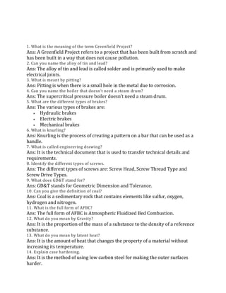 1. What is the meaning of the term Greenfield Project?
Ans: A Greenfield Project refers to a project that has been built from scratch and
has been built in a way that does not cause pollution.
2. Can you name the alloy of tin and lead?
Ans: The alloy of tin and lead is called solder and is primarily used to make
electrical joints.
3. What is meant by pitting?
Ans: Pitting is when there is a small hole in the metal due to corrosion.
4. Can you name the boiler that doesn’t need a steam drum?
Ans: The supercritical pressure boiler doesn’t need a steam drum.
5. What are the different types of brakes?
Ans: The various types of brakes are:
 Hydraulic brakes
 Electric brakes
 Mechanical brakes
6. What is knurling?
Ans: Knurling is the process of creating a pattern on a bar that can be used as a
handle.
7. What is called engineering drawing?
Ans: It is the technical document that is used to transfer technical details and
requirements.
8. Identify the different types of screws.
Ans: The different types of screws are: Screw Head, Screw Thread Type and
Screw Drive Types.
9. What does GD&T stand for?
Ans: GD&T stands for Geometric Dimension and Tolerance.
10. Can you give the definition of coal?
Ans: Coal is a sedimentary rock that contains elements like sulfur, oxygen,
hydrogen and nitrogen.
11. What is the full form of AFBC?
Ans: The full form of AFBC is Atmospheric Fluidized Bed Combustion.
12. What do you mean by Gravity?
Ans: It is the proportion of the mass of a substance to the density of a reference
substance.
13. What do you mean by latent heat?
Ans: It is the amount of heat that changes the property of a material without
increasing its temperature.
14. Explain case hardening.
Ans: It is the method of using low carbon steel for making the outer surfaces
harder.
 
