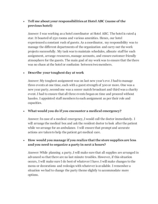  Tell me about your responsibilities at Hotel ABC (name of the
previous hotel)
Answer: I was working as a hotel coordinator at Hotel ABC. The hotel is rated 4
star. It boasted of 250 rooms and various amenities. Hence, our hotel
experienced a constant rush of guests. As a coordinator, my responsibility was to
manage the different departments of the organization and carry out the work
projects successfully. My task was to maintain schedules, allocate staff for each
assignment, arrange resources, manage accounts, and ensure customer friendly
atmosphere for the guests. The main goal of my work was to ensure that the there
was no chaos at the hotel or confusion between twomembers.
 Describe your toughest day at work
Answer: My toughest assignment was on last new year's eve. I had to manage
three events at one time, each with a guest strength of 500 or more. One was a
new year party, second one was a soccer match broadcast and third was a charity
event. I had to ensure that all three events began on time and proceed without
hassles. I appointed staff members to each assignment as per their role and
capacities.
 What would you do if you encounter a medical emergency?
Answer: In case of a medical emergency, I would call the doctor immediately. I
will arrange the medical box and ask the resident doctor to look after the patient
while we arrange for an ambulance. I will ensure that prompt and accurate
actions are taken to help the patient get medical care.
 How would you manage if you realize that the store supplies are less
and you need to organize a party in next 2 hours?
Answer: While planning a party, I will make sure that all supplies are arranged in
advanced so that there are no last minute troubles. However, if this situation
occurs, I will make sure I do best of whatever I have. I will make changes to the
menu or decorations and redesign with whatever is available. I remember a
situation we had to change the party theme slightly to accommodate more
options.
 