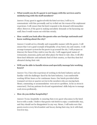  What would you do if a guest is not happy with the services and is
misbehaving with the staff members?
Answer: If any guest is aggrieved with the hotel services, I will try to
communicate with him personally and try tofind out the reason of his unpleasant
experience. I will ensure that the hotel responds to his demand with immediate
effect. However, if the guest is making unrealistic demands or his harassing our
staff, then I would reason out with him strictly.
 How would you look after the guests who are foreign nationals and
know nothing about the city?
Answer: I would act in a friendly and responsible manner with the guests. I will
ensure that I set a good example of hospitality of my hotel, city and country. I will
arrange transport system for the guests to go around the city. I will prepare an
itinerary for them if they wish to tour the city. I will suggest good names of
restaurants, museums, parks and other places for them to visit. Also, I will offer
them local delicacies and authentic food of their country, so that they dont feel
alienated during their visit.
 Will you be able to handle stress and specially manage late working
hours?
Answer: Yes. I have the experience of working in the hotel industry and am
familiar with the challenges faced by the hotel industry. I am comfortable
working till late hours or for continuous hours. Our hotels provided either
transport services or quarter service tothe members who are staying back.
Hence, commuting or accommodation were never a problem. As far as stress is
concerned, I feel my patience levels and organizational skills help me to manage
work stress proficiently.
 How do you define hospitality?
Answer: Tome, hospitality is ensuring that every guest whocomes to the hotel
leaves with a smile. I believe that guests visit hotels to enjoy a comfortable stay,
and they should not be disappointed in any way. Hence, I will make sure that
guests receive every bit of comfort and luxury during their stay, be it with food,
travel or stay.
 