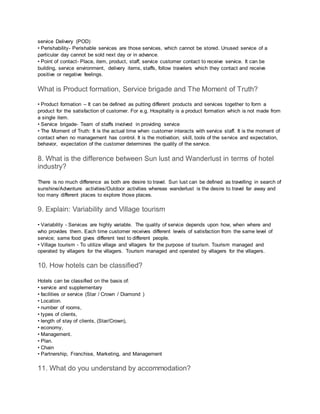 service Delivery (POD)
• Perishability- Perishable services are those services, which cannot be stored. Unused service of a
particular day cannot be sold next day or in advance.
• Point of contact- Place, item, product, staff, service customer contact to receive service. It can be
building, service environment, delivery items, staffs, follow travelers which they contact and receive
positive or negative feelings.
What is Product formation, Service brigade and The Moment of Truth?
• Product formation – It can be defined as putting different products and services together to form a
product for the satisfaction of customer. For e.g. Hospitality is a product formation which is not made from
a single item.
• Service brigade- Team of staffs involved in providing service
• The Moment of Truth: It is the actual time when customer interacts with service staff. It is the moment of
contact when no management has control. It is the motivation, skill, tools of the service and expectation,
behavior, expectation of the customer determines the quality of the service.
8. What is the difference between Sun lust and Wanderlust in terms of hotel
industry?
There is no much difference as both are desire to travel. Sun lust can be defined as travelling in search of
sunshine/Adventure activities/Outdoor activities whereas wanderlust is the desire to travel far away and
too many different places to explore those places.
9. Explain: Variability and Village tourism
• Variability - Services are highly variable. The quality of service depends upon how, when where and
who provides them. Each time customer receives different levels of satisfaction from the same level of
service; same food gives different test to different people.
• Village tourism - To utilize village and villagers for the purpose of tourism. Tourism managed and
operated by villagers for the villagers. Tourism managed and operated by villagers for the villagers.
10. How hotels can be classified?
Hotels can be classified on the basis of:
• service and supplementary
• facilities or service (Star / Crown / Diamond )
• Location.
• number of rooms,
• types of clients,
• length of stay of clients, (Star/Crown),
• economy,
• Management.
• Plan.
• Chain
• Partnership, Franchise, Marketing, and Management
11. What do you understand by accommodation?
 