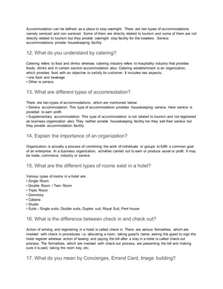 Accommodation can be defined as a place to stay overnight. There are two types of accommodations
namely serviced and non serviced. Some of them are directly related to tourism and some of them are not
directly related to tourism but they provide overnight stay facility for the travelers. Service
accommodations provide housekeeping facility.
12. What do you understand by catering?
Catering refers to food and drinks whereas catering industry refers to hospitality industry that provides
foods, drinks and in certain section accommodation also. Catering establishment is an organization,
which provides food with an objective to satisfy its customer. It includes two aspects;
• one food and beverage
• Other is service.
13. What are different types of accommodation?
There are two types of accommodations, which are mentioned below:
• Service accommodation: This type of accommodation provides housekeeping service. Here service is
provided to earn profit.
• Supplementary accommodation: This type of accommodation is not related to tourism and not registered
as business organization also. They neither provide housekeeping facility nor they sell their service but
they provide accommodation facility.
14. Explain the importance of an organization?
Organization is actually a process of combining the work of individuals or groups to fulfill a common goal
of an enterprise. In a business organization, activities carried out to earn or produce asset or profit. It may
be trade, commerce, industry or service.
15. What are the different types of rooms exist in a hotel?
Various types of rooms in a hotel are:
• Single Room
• Double Room / Twin Room
• Triple Room
• Dormitory
• Cabana
• Studio
• Suits - Single suits, Double suits, Duplex suit, Royal Suit, Pent house
16. What is the difference between check in and check out?
Action of arriving and registering in a hotel is called check in. There are various formalities, which are
involved with check in procedures i.e. allocating a room, taking guest's name, asking the guest to sign the
hotel register whereas action of leaving and paying the bill after a stay in a hotel is called check out
process. The formalities, which are involved with check out process, are presenting the bill and making
sure it is paid, taking the room key, etc.
17. What do you mean by Concierges, Errand Card, Image building?
 