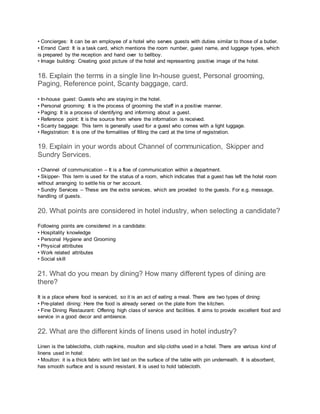 • Concierges: It can be an employee of a hotel who serves guests with duties similar to those of a butler.
• Errand Card: It is a task card, which mentions the room number, guest name, and luggage types, which
is prepared by the reception and hand over to bellboy.
• Image building: Creating good picture of the hotel and representing positive image of the hotel.
18. Explain the terms in a single line In-house guest, Personal grooming,
Paging, Reference point, Scanty baggage, card.
• In-house guest: Guests who are staying in the hotel.
• Personal grooming: It is the process of grooming the staff in a positive manner.
• Paging: It is a process of identifying and informing about a guest.
• Reference point: It is the source from where the information is received.
• Scanty baggage: This term is generally used for a guest who comes with a light luggage.
• Registration: It is one of the formalities of filling the card at the time of registration.
19. Explain in your words about Channel of communication, Skipper and
Sundry Services.
• Channel of communication – It is a floe of communication within a department.
• Skipper- This term is used for the status of a room, which indicates that a guest has left the hotel room
without arranging to settle his or her account.
• Sundry Services – These are the extra services, which are provided to the guests. For e.g. message,
handling of guests.
20. What points are considered in hotel industry, when selecting a candidate?
Following points are considered in a candidate:
• Hospitality knowledge
• Personal Hygiene and Grooming
• Physical attributes
• Work related attributes
• Social skill
21. What do you mean by dining? How many different types of dining are
there?
It is a place where food is serviced, so it is an act of eating a meal. There are two types of dining:
• Pre-plated dining: Here the food is already served on the plate from the kitchen.
• Fine Dining Restaurant: Offering high class of service and facilities. It aims to provide excellent food and
service in a good decor and ambience.
22. What are the different kinds of linens used in hotel industry?
Linen is the tablecloths, cloth napkins, moulton and slip cloths used in a hotel. There are various kind of
linens used in hotel:
• Moulton: it is a thick fabric with lint laid on the surface of the table with pin underneath. It is absorbent,
has smooth surface and is sound resistant. It is used to hold tablecloth.
 