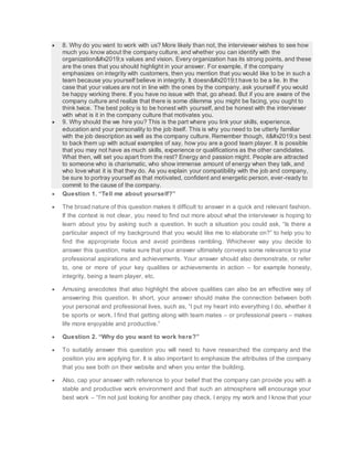  8. Why do you want to work with us? More likely than not, the interviewer wishes to see how
much you know about the company culture, and whether you can identify with the
organization’s values and vision. Every organization has its strong points, and these
are the ones that you should highlight in your answer. For example, if the company
emphasizes on integrity with customers, then you mention that you would like to be in such a
team because you yourself believe in integrity. It doesn’t have to be a lie. In the
case that your values are not in line with the ones by the company, ask yourself if you would
be happy working there. If you have no issue with that, go ahead. But if you are aware of the
company culture and realize that there is some dilemma you might be facing, you ought to
think twice. The best policy is to be honest with yourself, and be honest with the interviewer
with what is it in the company culture that motivates you.
 9. Why should the we hire you? This is the part where you link your skills, experience,
education and your personality to the job itself. This is why you need to be utterly familiar
with the job description as well as the company culture. Remember though, it’s best
to back them up with actual examples of say, how you are a good team player. It is possible
that you may not have as much skills, experience or qualifications as the other candidates.
What then, will set you apart from the rest? Energy and passion might. People are attracted
to someone who is charismatic, who show immense amount of energy when they talk, and
who love what it is that they do. As you explain your compatibility with the job and company,
be sure to portray yourself as that motivated, confident and energetic person, ever-ready to
commit to the cause of the company.
 Question 1. “Tell me about yourself?”
 The broad nature of this question makes it difficult to answer in a quick and relevant fashion.
If the context is not clear, you need to find out more about what the interviewer is hoping to
learn about you by asking such a question. In such a situation you could ask, “Is there a
particular aspect of my background that you would like me to elaborate on?” to help you to
find the appropriate focus and avoid pointless rambling. Whichever way you decide to
answer this question, make sure that your answer ultimately conveys some relevance to your
professional aspirations and achievements. Your answer should also demonstrate, or refer
to, one or more of your key qualities or achievements in action – for example honesty,
integrity, being a team player, etc.
 Amusing anecdotes that also highlight the above qualities can also be an effective way of
answering this question. In short, your answer should make the connection between both
your personal and professional lives, such as, “I put my heart into everything I do, whether it
be sports or work. I find that getting along with team mates – or professional peers – makes
life more enjoyable and productive.”
 Question 2. “Why do you want to work here?”
 To suitably answer this question you will need to have researched the company and the
position you are applying for. It is also important to emphasize the attributes of the company
that you see both on their website and when you enter the building.
 Also, cap your answer with reference to your belief that the company can provide you with a
stable and productive work environment and that such an atmosphere will encourage your
best work – “I’m not just looking for another pay check. I enjoy my work and I know that your
 
