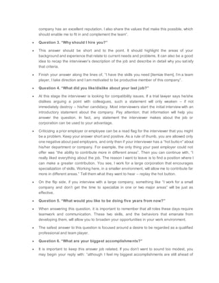 company has an excellent reputation. I also share the values that make this possible, which
should enable me to fit in and complement the team”.
 Question 3. “Why should I hire you?”
 This answer should be short and to the point. It should highlight the areas of your
background and experience that relate to current needs and problems. It can also be a good
idea to recap the interviewer’s description of the job and describe in detail why you satisfy
that criteria.
 Finish your answer along the lines of, “I have the skills you need [itemize them], I’m a team
player, I take direction and I am motivated to be productive member of this company”.
 Question 4. “What did you like/dislike about your last job?”
 At this stage the interviewer is looking for compatibility issues. If a trial lawyer says he/she
dislikes arguing a point with colleagues, such a statement will only weaken – if not
immediately destroy – his/her candidacy. Most interviewers start the initial interview with an
introductory statement about the company. Pay attention; that information will help you
answer the question. In fact, any statement the interviewer makes about the job or
corporation can be used to your advantage.
 Criticizing a prior employer or employee can be a read flag for the interviewer that you might
be a problem. Keep your answer short and positive. As a rule of thumb, you are allowed only
one negative about past employers, and only then if your interviewer has a “hot button” about
his/her department or company. For example, the only thing your past employer could not
offer was “the ability to contribute more in different areas”. Then you can continue with, “I
really liked everything about the job. The reason I want to leave is to find a position where I
can make a greater contribution. You see, I work for a large corporation that encourages
specialization of skills. Working here, in a smaller environment, will allow me to contribute far
more in different areas.” Tell them what they want to hear – replay the hot button.
 On the flip side, if you interview with a large company, something like “I work for a small
company and don’t get the time to specialize in one or two major areas” will be just as
effective.
 Question 5. “What would you like to be doing five years from now?”
 When answering this question, it is important to remember that all roles these days require
teamwork and communication. These two skills, and the behaviors that emanate from
developing them, will allow you to broaden your opportunities in your work environment.
 The safest answer to this question is focused around a desire to be regarded as a qualified
professional and team player.
 Question 6. “What are your biggest accomplishments?”
 It is important to keep this answer job related. If you don’t want to sound too modest, you
may begin your reply with: “although I feel my biggest accomplishments are still ahead of
 
