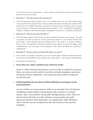 me, I am proud of my involvement in… when I made my contribution as part of that team and
learned a lot in the process”.
 Question 7. “Can you work under pressure?”
 It can be tempting to give a simple “yes” or “no” answer to this one, but this reveals nothing
and you will lose the opportunity to sell your skills and values. Actually, this question often
comes from an unskilled interviewer, because it is closed-ended, meaning it does not give
you the chance to elaborate. Something along the lines of, “Yes, I usually find it stimulating.
However, I believe in planning and proper management of my time”, is suitable and effective.
 Question 8. “How do you take direction?”
 The interviewer wants to know if you are open-minded and can be a team player. This type
of question can also be seen as, “how do you accept criticism?”. Your answer should cover
both areas; “I take direction well and recognize that it can come in a variety of different
forms. I think it’s important to accept all direction and criticism as there are always other
considerations I am not aware of and taking on such advice will allow me to grow as a
professional.”
 Question 9. “Do you prefer working with others or alone?”
 This question is usually to determine if you are a team player. Before answering, however,
be sure you know whether the job requires you to work alone – then respond appropriately.
 Comments are closed here.
 If we hire you, what would be your motto to work?
Answer: I believe that the hotel industry survives on the strength of its customers.
Hence, my motto at work would be to provide a friendly atmosphere and ensure
maximum customer satisfaction. I will ensure that all my efforts are directed
towards this goal.
 Which qualities do you boast of that will help you progress in the
hotel industry?
Answer: I believe my communication skills are my strength. I have the knack of
establishing cordial relations and interacting with customers in a friendly
manner. Also, I have problem solving skills and high patience levels. These two
characteristics will help me to find solutions to issues quickly and pacify
aggrieved customers. Most importantly, my organizational skills will help to
ensure that the work gets completed on time and matches to the expected
standards.
 
