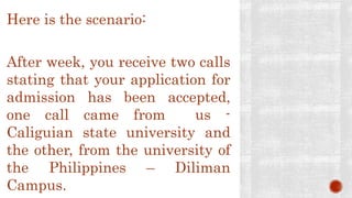 Here is the scenario:
After week, you receive two calls
stating that your application for
admission has been accepted,
one call came from us -
Caliguian state university and
the other, from the university of
the Philippines – Diliman
Campus.
 