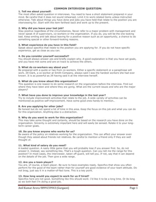 Anil Kumar Arora-9899159943 (Gurgaon) Page 1
COMMON INTERVIEW QUESTION:
1. Tell me about yourself:
The most often asked question in interviews. You need to have a short statement prepared in your
mind. Be careful that it does not sound rehearsed. Limit it to work-related items unless instructed
otherwise. Talk about things you have done and jobs you have held that relate to the position you are
interviewing for. Start with the item farthest back and work up to the present.
2. Why did you leave your last job?
Stay positive regardless of the circumstances. Never refer to a major problem with management and
never speak ill of supervisors, co-workers or the organization. If you do, you will be the one looking
bad. Keep smiling and talk about leaving for a positive reason such as an opportunity, a chance to do
something special or other forward-looking reasons.
3. What experience do you have in this field?
Speak about specifics that relate to the position you are applying for. If you do not have specific
experience, get as close as you can.
4. Do you consider yourself successful?
You should always answer yes and briefly explain why. A good explanation is that you have set goals,
and you have met some and are on track to achieve the others.
5. What do co-workers say about you?
Be prepared with a quote or two from co-workers. Either a specific statement or a paraphrase will
work. Jill Clark, a co-worker at Smith Company, always said I was the hardest workers she had ever
known. It is as powerful as Jill having said it at the interview herself.
6. What do you know about this organization?
This question is one reason to do some research on the organization before the interview. Find out
where they have been and where they are going. What are the current issues and who are the major
players?
7. What have you done to improve your knowledge in the last year?
Try to include improvement activities that relate to the job. A wide variety of activities can be
mentioned as positive self-improvement. Have some good ones handy to mention..
8. Are you applying for other jobs?
Be honest but do not spend a lot of time in this area. Keep the focus on this job and what you can do
for this organization. Anything else is a distraction.
9. Why do you want to work for this organization?
This may take some thought and certainly, should be based on the research you have done on the
organization. Sincerity is extremely important here and will easily be sensed. Relate it to your long-
term career goals.
10. Do you know anyone who works for us?
Be aware of the policy on relatives working for the organization. This can affect your answer even
though they asked about friends not relatives. Be careful to mention a friend only if they are well
thought of.
11. What kind of salary do you need?
A loaded question. A nasty little game that you will probably lose if you answer first. So, do not
answer it. Instead, say something like, That’s a tough question. Can you tell me the range for this
position? In most cases, the interviewer, taken off guard, will tell you. If not, say that it can depend
on the details of the job. Then give a wide range.
12. Are you a team player?
You are, of course, a team player. Be sure to have examples ready. Specifics that show you often
perform for the good of the team rather than for yourself are good evidence of your team attitude. Do
not brag, just say it in a matter-of-fact tone. This is a key point.
13. How long would you expect to work for us if hired?
Specifics here are not good. Something like this should work: I’d like it to be a long time. Or As long
as we both feel I’m doing a good job.
 