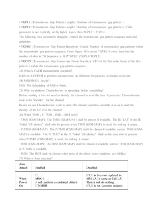 • TGPL1 (Transmission Gap Pattern Length): Duration of transmission gap pattern 1;
• TGPL2 (Transmission Gap Pattern Length): Duration of transmission gap pattern 2. If this
parameter is not explicitly set by higher layers, then TGPL2 = TGPL1.
The following two parameters (integers) control the transmission gap pattern sequence start and
repetition:
• TGPRC (Transmission Gap Pattern Repetition Count): Number of transmission gap patterns within
the transmission gap pattern sequence; From Figure 10 it seems TGPRC is even, therefore the
number of slots in TG Sequence is: 0.5*TGPRC (TGPL1+TGPL2)
• TGCFN (Transmission Gap Connection Frame Number): CFN of the first radio frame of the first
pattern 1 within the transmission gap pattern sequence.
23) What is FACH measurement occasion?
GAPs in S-CCPCH to perform measurement on Different Frequencies or Interrat resection.
24) MIB/SB/SIB details?
MIB: The Scheduling of MIB is Static.
25) Why we perform Channelisation or spreading before scrambling?
Before sending a data we need to identify the channel to send the data. A particular Channelisation
code is the “identity” for the channel.
Hence we use Channelisation code to select the channel and then scramble it so as to send the
identity of the UE over the channel
26) When TMSI , P- TMSI , IMSI , IMEI used?
· TMSI (GSM-MAP): The TMSI (GSM-MAP) shall be chosen if available. The IE “LAI” in the IE
“Initial UE identity” shall also be present when TMSI (GSM-MAP) is used, for making it unique.
· P-TMSI (GSM-MAP): The P-TMSI (GSM-MAP) shall be chosen if available and no TMSI (GSM-
MAP) is available. The IE “RAI” in the IE “Initial UE identity” shall in this case also be present
when P-TMSI (GSM-MAP) is used, for making it unique.
· IMSI (GSM-MAP): The IMSI (GSM-MAP) shall be chosen if available and no TMSI (GSM-MAP)
or P-TMSI is available.
· IMEI: The IMEI shall be chosen when none of the above three conditions are fulfilled.
27) What is Auto attached?
Auto
Attach Enabled Disabled
When
Power
On
If
MNO I
It will perform a combined Attach
If NMOII
If UE is Location updated i.e.
SIM LAI is same as Cell LAI
Then it will do nothing.
If UE is not Location updated
 