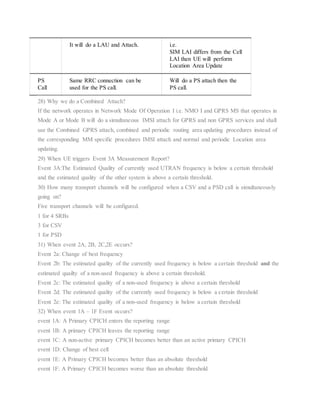 It will do a LAU and Attach. i.e.
SIM LAI differs from the Cell
LAI then UE will perform
Location Area Update
PS
Call
Same RRC connection can be
used for the PS call.
Will do a PS attach then the
PS call.
28) Why we do a Combined Attach?
If the network operates in Network Mode Of Operation I i.e. NMO I and GPRS MS that operates in
Mode A or Mode B will do a simultaneous IMSI attach for GPRS and non GPRS services and shall
use the Combined GPRS attach, combined and periodic routing area updating procedures instead of
the corresponding MM specific procedures IMSI attach and normal and periodic Location area
updating.
29) When UE triggers Event 3A Measurement Report?
Event 3A:The Estimated Quality of currently used UTRAN frequency is below a certain threshold
and the estimated quality of the other system is above a certain threshold.
30) How many transport channels will be configured when a CSV and a PSD call is simultaneously
going on?
Five transport channels will be configured.
1 for 4 SRBs
3 for CSV
1 for PSD
31) When event 2A, 2B, 2C,2E occurs?
Event 2a: Change of best frequency
Event 2b: The estimated quality of the currently used frequency is below a certain threshold and the
estimated quailty of a non-used frequency is above a certain threshold.
Event 2c: The estimated quality of a non-used frequency is above a certain threshold
Event 2d: The estimated quality of the currently used frequency is below a certain threshold
Event 2e: The estimated quality of a non-used frequency is below a certain threshold
32) When event 1A – 1F Event occurs?
event 1A: A Primary CPICH enters the reporting range
event 1B: A primary CPICH leaves the reporting range
event 1C: A non-active primary CPICH becomes better than an active primary CPICH
event 1D: Change of best cell
event 1E: A Primary CPICH becomes better than an absolute threshold
event 1F: A Primary CPICH becomes worse than an absolute threshold
 