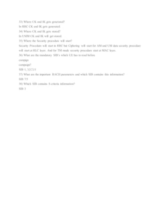 33) Where CK and IK gets generated?
In RRC CK and IK gets generated.
34) Where CK and IK gets stored?
In USIM CK and IK will get stored.
35) Where the Security procedure will start?
Security Procedure will start in RRC but Ciphering will start for AM and UM data security procedure
will start at RLC layer. And for TM mode security procedure start at MAC layer.
36) What are the mandatory SIB’s which UE has to read before
campign
campaign?
SIB 1, 3,5,7,11
37) What are the important RACH parameters and which SIB contains this information?
SIB 7/5
38) Which SIB contains S criteria information?
SIB 3
 