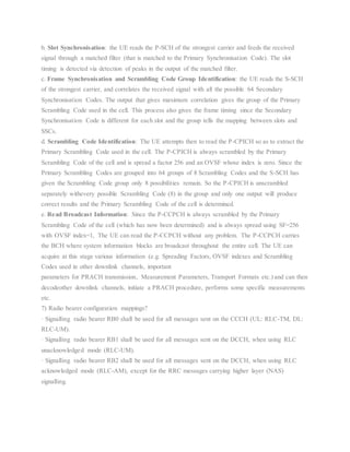 b. Slot Synchronisation: the UE reads the P-SCH of the strongest carrier and feeds the received
signal through a matched filter (that is matched to the Primary Synchronisation Code). The slot
timing is detected via detection of peaks in the output of the matched filter.
c. Frame Synchronisation and Scrambling Code Group Identification: the UE reads the S-SCH
of the strongest carrier, and correlates the received signal with all the possible 64 Secondary
Synchronisation Codes. The output that gives maximum correlation gives the group of the Primary
Scrambling Code used in the cell. This process also gives the frame timing since the Secondary
Synchronisation Code is different for each slot and the group tells the mapping between slots and
SSCs.
d. Scrambling Code Identification: The UE attempts then to read the P-CPICH so as to extract the
Primary Scrambling Code used in the cell. The P-CPICH is always scrambled by the Primary
Scrambling Code of the cell and is spread a factor 256 and an OVSF whose index is zero. Since the
Primary Scrambling Codes are grouped into 64 groups of 8 Scrambling Codes and the S-SCH has
given the Scrambling Code group only 8 possibilities remain. So the P-CPICH is unscrambled
separately withevery possible Scrambling Code (8) in the group and only one output will produce
correct results and the Primary Scrambling Code of the cell is determined.
e. Read Broadcast Information: Since the P-CCPCH is always scrambled by the Primary
Scrambling Code of the cell (which has now been determined) and is always spread using SF=256
with OVSF index=1, The UE can read the P-CCPCH without any problem. The P-CCPCH carries
the BCH where system information blocks are broadcast throughout the entire cell. The UE can
acquire at this stage various information (e.g. Spreading Factors, OVSF indexes and Scrambling
Codes used in other downlink channels, important
parameters for PRACH transmission, Measurement Parameters, Transport Formats etc.) and can then
decodeother downlink channels, initiate a PRACH procedure, performs some specific measurements
etc.
7) Radio bearer configuration mappings?
· Signalling radio bearer RB0 shall be used for all messages sent on the CCCH (UL: RLC-TM, DL:
RLC-UM).
· Signalling radio bearer RB1 shall be used for all messages sent on the DCCH, when using RLC
unacknowledged mode (RLC-UM).
· Signalling radio bearer RB2 shall be used for all messages sent on the DCCH, when using RLC
acknowledged mode (RLC-AM), except for the RRC messages carrying higher layer (NAS)
signalling.
 