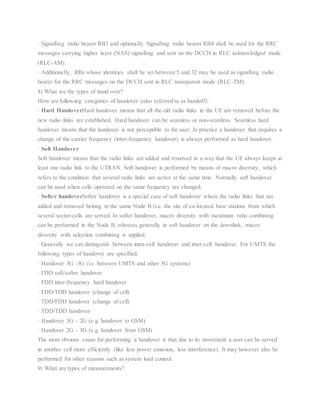 · Signalling radio bearer RB3 and optionally Signalling radio bearer RB4 shall be used for the RRC
messages carrying higher layer (NAS) signalling and sent on the DCCH in RLC acknowledged mode
(RLC-AM).
· Additionally, RBs whose identities shall be set between 5 and 32 may be used as signalling radio
bearer for the RRC messages on the DCCH sent in RLC transparent mode (RLC-TM).
8) What are the types of hand over?
Here are following categories of handover (also referred to as handoff):
· Hard HandoverHard handover means that all the old radio links in the UE are removed before the
new radio links are established. Hard handover can be seamless or non-seamless. Seamless hard
handover means that the handover is not perceptible to the user. In practice a handover that requires a
change of the carrier frequency (inter-frequency handover) is always performed as hard handover.
· Soft Handover
Soft handover means that the radio links are added and removed in a way that the UE always keeps at
least one radio link to the UTRAN. Soft handover is performed by means of macro diversity, which
refers to the condition that several radio links are active at the same time. Normally soft handover
can be used when cells operated on the same frequency are changed.
· Softer handoverSofter handover is a special case of soft handover where the radio links that are
added and removed belong to the same Node B (i.e. the site of co-located base stations from which
several sector-cells are served. In softer handover, macro diversity with maximum ratio combining
can be performed in the Node B, whereas generally in soft handover on the downlink, macro
diversity with selection combining is applied.
· Generally we can distinguish between intra-cell handover and inter-cell handover. For UMTS the
following types of handover are specified:
· Handover 3G -3G (i.e. between UMTS and other 3G systems)
· FDD soft/softer handover
· FDD inter-frequency hard handover
· FDD/TDD handover (change of cell)
· TDD/FDD handover (change of cell)
· TDD/TDD handover
· Handover 3G – 2G (e.g. handover to GSM)
· Handover 2G – 3G (e.g. handover from GSM)
The most obvious cause for performing a handover is that due to its movement a user can be served
in another cell more efficiently (like less power emission, less interference). It may however also be
performed for other reasons such as system load control.
9) What are types of measurements?
 